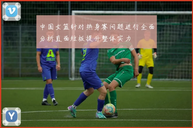 中国女篮针对热身赛问题进行全面分析直面短板提升整体实力