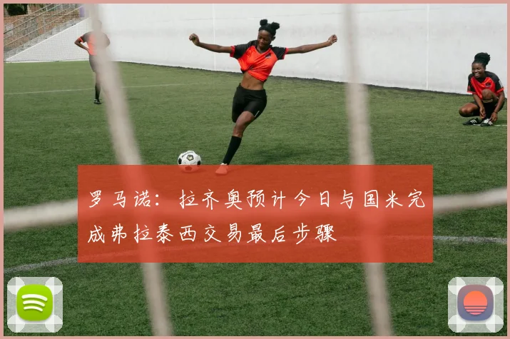 罗马诺：拉齐奥预计今日与国米完成弗拉泰西交易最后步骤