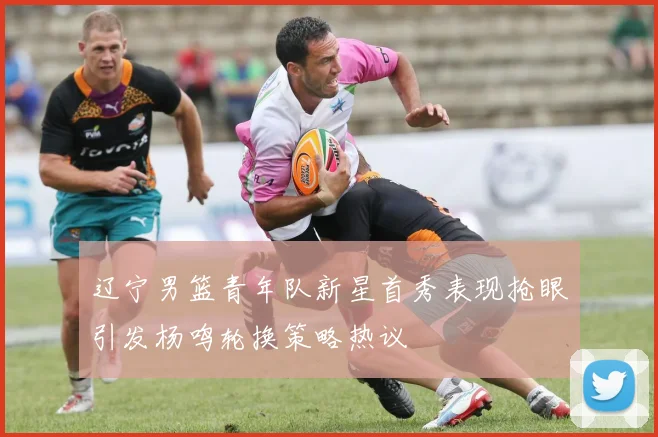 辽宁男篮青年队新星首秀表现抢眼引发杨鸣轮换策略热议