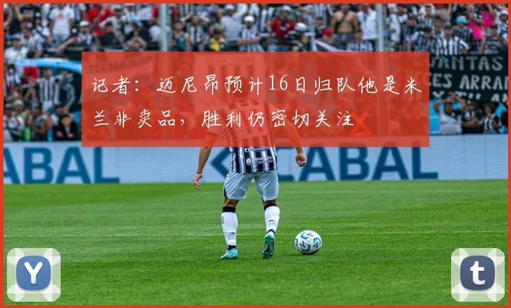 记者：迈尼昂预计16日归队他是米兰非卖品，胜利仍密切关注