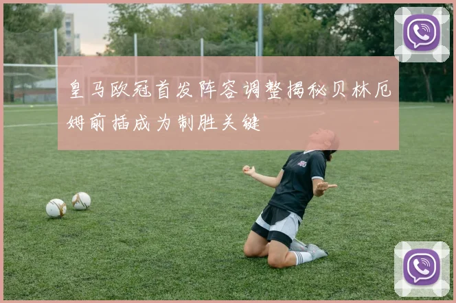 皇马欧冠首发阵容调整揭秘贝林厄姆前插成为制胜关键