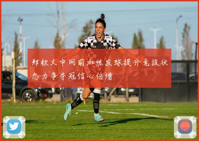 郑钦文中网前加练发球提升竞技状态力争夺冠信心倍增